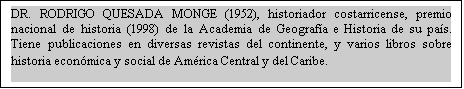 Cuadro de texto: DR. RODRIGO QUESADA MONGE (1952), historiador costarricense, premio nacional de historia (1998) de la Academia de Geografía e Historia de su país. Tiene publicaciones en diversas revistas del continente, y varios libros sobre historia económica y social de América Central y del Caribe. 