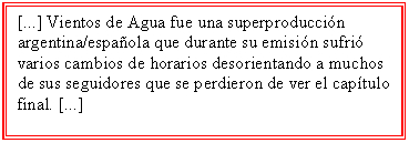 Cuadro de texto: [...] Vientos de Agua fue una superproducción argentina/española que durante su emisión sufrió varios cambios de horarios desorientando a muchos de sus seguidores que se perdieron de ver el capítulo final. [...]

