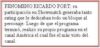 Cuadro de texto: FENOMENO RICARDO FORT: su participación en Showmatch generaba tanto rating que le dedicaban todo un bloque al personaje. Luego de que el programa terminó, realizo su propio programa en el canal América el cual fue el más visto del canal.